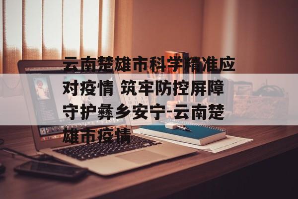 云南楚雄市科学精准应对疫情 筑牢防控屏障守护彝乡安宁-云南楚雄市疫情